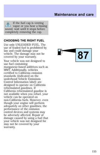 If the fuel cap is venting 
vapor or you hear a hissing 
sound, wait until it stops before 
completely removing the cap. 
CHOOSING THE RIGHT FUEL 
Use only UNLEADED FUEL. The 
use of leaded fuel is prohibited by 
law and could damage your 
vehicle. The damage may not be 
covered by your warranty. 
Your vehicle was not designed to 
use fuel containing 
manganese-based additives such as 
MMT. Additionally, vehicles 
certified to California emission 
standards (indicated on the 
underhood Vehicle Emissions 
Control Information label) are 
designed to operate on California 
reformulated gasolines. If 
California reformulated gasoline is 
not available when you refuel, your 
vehicle can be operated on 
non-California fuels. However, even 
though your engine will perform 
adequately on other gasolines, the 
performance of the emission 
control devices and systems may 
be adversely affected. Repair of 
damage caused by using a fuel that 
your vehicle was not designed for 
may not be covered by your 
warranty. 
Maintenance and care 
87 
155 
 