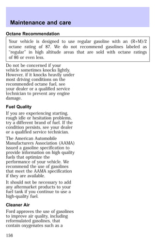 Maintenance and care 
Octane Recommendation 
Your vehicle is designed to use regular gasoline with an (R+M)/2 
octane rating of 87. We do not recommend gasolines labeled as 
‘‘regular’’ in high altitude areas that are sold with octane ratings 
of 86 or even less. 
Do not be concerned if your 
vehicle sometimes knocks lightly. 
However, if it knocks heavily under 
most driving conditions on the 
recommended octane fuel, see 
your dealer or a qualified service 
technician to prevent any engine 
damage. 
Fuel Quality 
If you are experiencing starting, 
rough idle or hesitation problems, 
try a different brand of fuel. If the 
condition persists, see your dealer 
or a qualified service technician. 
The American Automobile 
Manufacturers Association (AAMA) 
issued a gasoline specification to 
provide information on high quality 
fuels that optimize the 
performance of your vehicle. We 
recommend the use of gasolines 
that meet the AAMA specification 
if they are available. 
It should not be necessary to add 
any aftermarket products to your 
fuel tank if you continue to use a 
high-quality fuel. 
Cleaner Air 
Ford approves the use of gasolines 
to improve air quality, including 
reformulated gasolines, that 
contain oxygenates such as a 
156 
 