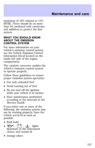 maximum of 10% ethanol or 15% 
MTBE. There should be no more 
than 5% methanol with cosolvents 
and additives to protect the fuel 
system. 
WHAT YOU SHOULD KNOW 
ABOUT THE EMISSION 
CONTROL SYSTEM 
For more information on your 
vehicle’s emission control system, 
see the Vehicle Emission Control 
Information Decal located on the 
inside left side of the engine 
compartment. 
The catalytic converter enables the 
vehicle’s emission control system 
to operate properly. 
Follow these guidelines to ensure 
proper emission system operation: 
² Use only unleaded fuel. 
² Avoid running out of fuel. 
² Do not turn off the ignition 
while your vehicle is in motion. 
² Have maintenance performed 
according to the intervals in the 
Service Guide. 
If you notice one or more of the 
following, the emission system may 
not be working properly; have the 
vehicle serviced as soon as 
possible: 
² fluid leaks 
² , , , lights 
illuminate in the instrument 
cluster and remain lit 
² strange odors 
Maintenance and care 
157 
 