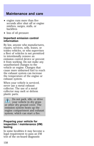 Maintenance and care 
² engine runs more than five 
seconds after shut off or engine 
misfires, surges, stalls, or 
backfires 
² loss of oil pressure 
Important emission control 
information 
By law, anyone who manufactures, 
repairs, services, sells, leases, or 
trades vehicles, or who supervises 
a fleet of vehicles is not permitted 
to intentionally remove an 
emission control device or prevent 
it from working. Do not make any 
unauthorized changes to the 
vehicle or engine. Changes that 
cause more unburned fuel to reach 
the exhaust system can increase 
the temperature of the engine or 
exhaust system. 
When your vehicle is serviced, 
never use a metal exhaust 
collector. The use of a metal 
collector may melt or deform 
plastic parts. 
Do not park, idle, or drive 
your vehicle in dry grass 
or other dry ground cover. The 
emission system heats up the 
engine compartment and exhaust 
system, which can start a fire. 
Preparing your vehicle for 
inspection / maintenance (I/M) 
testing 
In some localities it may become a 
legal requirement to pass an I/M 
test of the on-board diagnostic 
158 
 