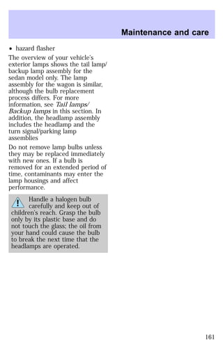 ² hazard flasher 
The overview of your vehicle’s 
exterior lamps shows the tail lamp/ 
backup lamp assembly for the 
sedan model only. The lamp 
assembly for the wagon is similar, 
although the bulb replacement 
process differs. For more 
information, see Tail lamps/ 
Backup lamps in this section. In 
addition, the headlamp assembly 
includes the headlamp and the 
turn signal/parking lamp 
assemblies 
Do not remove lamp bulbs unless 
they may be replaced immediately 
with new ones. If a bulb is 
removed for an extended period of 
time, contaminants may enter the 
lamp housings and affect 
performance. 
Handle a halogen bulb 
carefully and keep out of 
children’s reach. Grasp the bulb 
only by its plastic base and do 
not touch the glass; the oil from 
your hand could cause the bulb 
to break the next time that the 
headlamps are operated. 
Maintenance and care 
161 
 