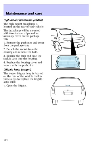 Maintenance and care 
High-mount brakelamp (sedan) 
The high-mount brakelamp is 
located on the rear of your vehicle. 
The brakelamp will be mounted 
with two fastener clips and an 
assembly cover on the package 
tray. 
1. Remove the push pins and cover 
from the package tray. 
2. Detach the socket from the 
housing and remove the bulb. 
3. Replace the bulb and ease the 
socket back into the housing. 
4. Replace the housing cover and 
secure with the push pins. 
Liftgate lamp (wagon) 
The wagon liftgate lamp is located 
on the rear of the vehicle. Follow 
these steps to replace the liftgate 
lamp bulb: 
1. Open the liftgate. 
164 
 