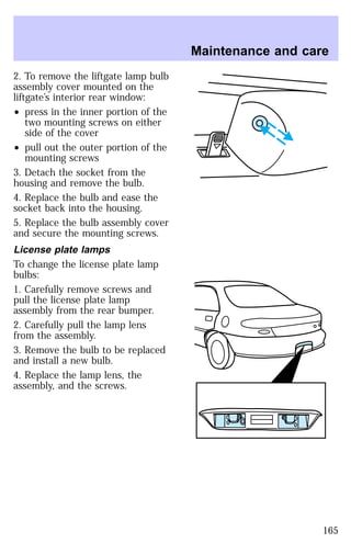 2. To remove the liftgate lamp bulb 
assembly cover mounted on the 
liftgate’s interior rear window: 
² press in the inner portion of the 
two mounting screws on either 
side of the cover 
² pull out the outer portion of the 
mounting screws 
3. Detach the socket from the 
housing and remove the bulb. 
4. Replace the bulb and ease the 
socket back into the housing. 
5. Replace the bulb assembly cover 
and secure the mounting screws. 
License plate lamps 
To change the license plate lamp 
bulbs: 
1. Carefully remove screws and 
pull the license plate lamp 
assembly from the rear bumper. 
2. Carefully pull the lamp lens 
from the assembly. 
3. Remove the bulb to be replaced 
and install a new bulb. 
4. Replace the lamp lens, the 
assembly, and the screws. 
Maintenance and care 
165 
 