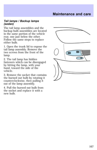 Tail lamps / Backup lamps 
(sedan) 
The tail lamp assemblies and the 
backup bulb assemblies are located 
in the same portion of the vehicle 
rear, one just below the other. 
Follow the same steps to replace 
either bulb. 
1. Open the trunk lid to expose the 
tail lamp assembly. Remove the 
two screws from the front of the 
lamp. 
2. The tail lamp has hidden 
fasteners which can be disengaged 
by hitting the lamp, with your 
hand, toward the side of the 
vehicle. 
3. Remove the socket that contains 
the burned out bulb by rotating it 
counterclockwise, then pulling it 
out of the lamp assembly. 
4. Pull the burned out bulb from 
the socket and replace it with a 
new bulb. 
Maintenance and care 
167 
 