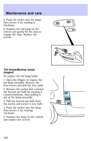 Maintenance and care 
5. Push the socket into the lamp, 
then secure it by rotating it 
clockwise. 
6. Position the tail lamp on the 
vehicle and gently hit the lens to 
engage the clips. Replace the 
screws. 
Tail lamps/Backup lamps 
(wagon) 
To replace the tail lamp bulbs: 
1. Open the liftgate to expose the 
tail lamp assembly. Remove the 
lens screws and pull the lens aside. 
2. Remove the socket that contains 
the burned out bulb by rotating it 
counterclockwise, then pulling it 
out of the lamp assembly. 
3. Pull the burned out bulb from 
the socket and secure a new bulb. 
4. Push the socket into the lamp, 
then secure it by rotating 
clockwise. 
5. Position the lamp on the vehicle 
and replace the screws. 
168 
 