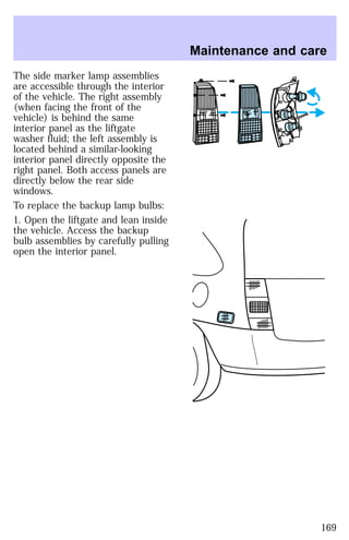 The side marker lamp assemblies 
are accessible through the interior 
of the vehicle. The right assembly 
(when facing the front of the 
vehicle) is behind the same 
interior panel as the liftgate 
washer fluid; the left assembly is 
located behind a similar-looking 
interior panel directly opposite the 
right panel. Both access panels are 
directly below the rear side 
windows. 
To replace the backup lamp bulbs: 
1. Open the liftgate and lean inside 
the vehicle. Access the backup 
bulb assemblies by carefully pulling 
open the interior panel. 
Maintenance and care 
169 
 