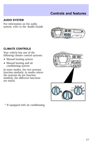 AUDIO SYSTEM 
For information on the audio 
system, refer to the Audio Guide. 
CLIMATE CONTROLS 
Your vehicle has one of the 
following climate control systems: 
² Manual heating system 
² Manual heating and air 
conditioning system 
In some modes, the two systems 
function similarly; in modes where 
the systems do not function 
similarly, the different functions 
are noted. 
* If equipped with air conditioning 
Controls and features 
HI 
SEEK
 
TUNE SCAN 
LO 
OFF 
*A/C 
*MAX
 
A/C 
TUNE
 
DISCS
 
EJ REW FF 
BASS TREB 
BAL 
FADE 
TAPE 
CD 
AM
 
FM 
– + 
1
 
SIDE 1-2 
2 
3 4 
5
 
COMP 
1
 
SIDE 1-2 
VOL–
 
PUSH ON 
MIRROR 
L 
R 
0 0 0 0 0 0 
0 0 0 
40 
30 
20 
50 60 70 
80 
90 
100 
110 20 
40 
60 
80 
100 
120 
140 
160 
180 
E F C H 
FUEL FILL 
1/2 2 
1 
3 
RPM x 10 0 
RESET 
SET
 
ACC 
SET 
XXXX 
OF 
XXX 
BASS TREB 
OFF 
E F C H 
MIST 
OFF 
OFF2 
HI 
MIRROR 
LO 
SEEK
 
TUNE SCAN 
*A/C 
*MAX
 
A/C 
HI 
LO 
OFF 
*A/C 
*MAX
 
A/C 
TUNE
 
DISCS
 
EJ REW FF 
BAL 
FADE 
TAPE 
CD 
AM
 
FM 
– + 
1
 
SIDE 1-2 
2 
3 4 
5
 
COMP 
1
 
SIDE 1-2 
VOL–
 
PUSH ON 
L 
R 
0 0 0 0 0 0 
0 0 0 
40 
30 
20 
50 60 70 
80 
90 
100 
110 20 
40 
60 
80 
100 
120 
140 
160 
180 
FUEL FILL 
1/2 2 
1 
3 
RPM x 1000 
RESET 
SET 
ACC 
SET 
XXXX 
XXX 
INT 
1 
17 
 