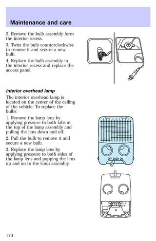 2. Remove the bulb assembly form 
the interior recess. 
3. Twist the bulb counterclockwise 
to remove it and secure a new 
bulb. 
4. Replace the bulb assembly in 
the interior recess and replace the 
access panel. 
Interior overhead lamp 
The interior overhead lamp is 
located on the center of the ceiling 
of the vehicle. To replace the 
bulbs: 
1. Remove the lamp lens by 
applying pressure to both tabs at 
the top of the lamp assembly and 
pulling the lens down and off. 
2. Pull the bulb to remove it and 
secure a new bulb. 
3. Replace the lamp lens by 
applying pressure to both sides of 
the lamp lens and popping the lens 
up and on to the lamp assembly. 
OFF DOOR ON 
OFF DOOR ON 
Maintenance and care 
170 
 