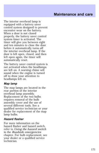 The interior overhead lamp is 
equipped with a battery saver 
control system designed to prevent 
excessive wear on the battery. 
When a door is not closed 
properly, the battery saver control 
system timer is activated. The 
timer will give you between eight 
and ten minutes to close the door 
before it automatically turns off 
the interior overhead lamp. If the 
door is left open, closed, and then 
left open again, the timer will 
automatically reset. 
The battery saver control system is 
not activated when the headlamps 
are left on. A warning chime will 
sound when the engine is turned 
off to draw your attention to 
headlamps left on. 
Map lamp 
The map lamps are located in the 
rear portion of the interior 
overhead lamp assembly. 
Replacement of the two bulbs 
requires removal of the bulb 
assembly cover and the use of 
several different tools. See a 
qualified service technician or your 
dealer for replacement of the map 
lamp bulbs. 
Hazard flasher 
For more information on the 
hazard flasher and hazard switch, 
refer to Using the hazard switch 
in the Roadside emergencies 
chapter. For bulb replacement, see 
your dealer or a qualified service 
technician. 
Maintenance and care 
171 
 