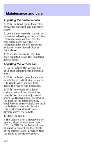 Maintenance and care 
Adjusting the horizontal aim 
1. With the hood open, locate the 
horizontal indicator and adjusting 
screw. 
2. Use a 4 mm wrench to turn the 
horizontal adjusting screw until the 
reference mark on the reflector 
extension aligns with the ‘‘O’’ 
reference mark on the horizontal 
indicator when viewed directly 
from above. 
3. When the horizontal aim has 
been adjusted, close the headlamp 
access panel. 
Adjusting the vertical aim 
1. Do not adjust the vertical aim 
until after adjusting the horizontal 
aim. 
2. With the hood open, locate the 
bubble level vertical aim indicator. 
It is visible when viewed from 
above the rear of the headlamp. 
3. With the vehicle on a level 
surface, use a 4 mm wrench to 
turn the vertical aim adjustment 
screw (outboard screw) located on 
the back of the lamp assembly 
clockwise or counterclockwise until 
the bubble in the spirit level is 
centered when viewed from 
directly above the bubble. 
4. Close the hood. 
If the vehicle is on a downward or 
upward slope of not more than 
1.2°, the VHAD’s bubble level can 
be used to correct for the effects 
of the surface slope, provided that 
the slope is accurately known. 
174 
 