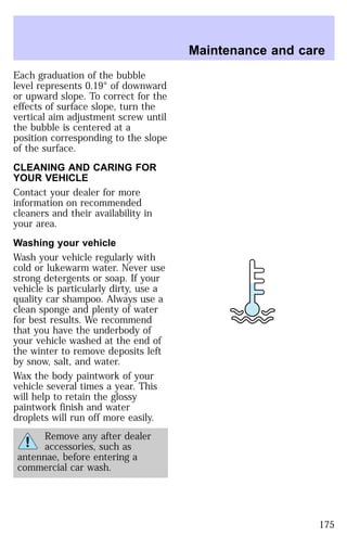 Each graduation of the bubble 
level represents 0.19° of downward 
or upward slope. To correct for the 
effects of surface slope, turn the 
vertical aim adjustment screw until 
the bubble is centered at a 
position corresponding to the slope 
of the surface. 
CLEANING AND CARING FOR 
YOUR VEHICLE 
Contact your dealer for more 
information on recommended 
cleaners and their availability in 
your area. 
Washing your vehicle 
Wash your vehicle regularly with 
cold or lukewarm water. Never use 
strong detergents or soap. If your 
vehicle is particularly dirty, use a 
quality car shampoo. Always use a 
clean sponge and plenty of water 
for best results. We recommend 
that you have the underbody of 
your vehicle washed at the end of 
the winter to remove deposits left 
by snow, salt, and water. 
Wax the body paintwork of your 
vehicle several times a year. This 
will help to retain the glossy 
paintwork finish and water 
droplets will run off more easily. 
Remove any after dealer 
accessories, such as 
antennae, before entering a 
commercial car wash. 
Maintenance and care 
175 
 