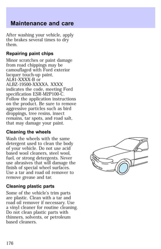 Maintenance and care 
After washing your vehicle, apply 
the brakes several times to dry 
them. 
Repairing paint chips 
Minor scratches or paint damage 
from road chippings may be 
camouflaged with Ford exterior 
lacquer touch-up paint, 
AL81-XXXX-B or 
ALBZ-19500-XXXXA. XXXX 
indicates the code, meeting Ford 
specification ESR-M2P100-C. 
Follow the application instructions 
on the product. Be sure to remove 
aggressive particles such as bird 
droppings, tree resins, insect 
remains, tar spots, and road salt, 
that may damage your paint. 
Cleaning the wheels 
Wash the wheels with the same 
detergent used to clean the body 
of your vehicle. Do not use acid 
based wool cleaners, steel wool, 
fuel, or strong detergents. Never 
use abrasives that will damage the 
finish of special wheel surfaces. 
Use a tar and road oil remover to 
remove grease and tar. 
Cleaning plastic parts 
Some of the vehicle’s trim parts 
are plastic. Clean with a tar and 
road oil remover if necessary. Use 
a vinyl cleaner for routine cleaning. 
Do not clean plastic parts with 
thinners, solvents, or petroleum 
based cleaners. 
176 
 