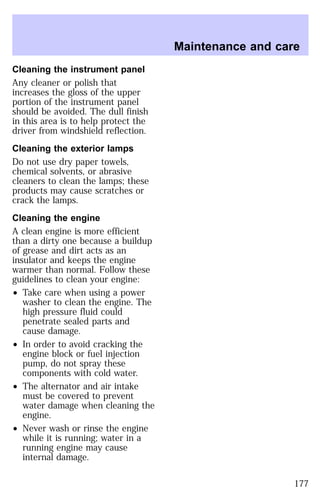 Cleaning the instrument panel 
Any cleaner or polish that 
increases the gloss of the upper 
portion of the instrument panel 
should be avoided. The dull finish 
in this area is to help protect the 
driver from windshield reflection. 
Cleaning the exterior lamps 
Do not use dry paper towels, 
chemical solvents, or abrasive 
cleaners to clean the lamps; these 
products may cause scratches or 
crack the lamps. 
Cleaning the engine 
A clean engine is more efficient 
than a dirty one because a buildup 
of grease and dirt acts as an 
insulator and keeps the engine 
warmer than normal. Follow these 
guidelines to clean your engine: 
² Take care when using a power 
washer to clean the engine. The 
high pressure fluid could 
penetrate sealed parts and 
cause damage. 
² In order to avoid cracking the 
engine block or fuel injection 
pump, do not spray these 
components with cold water. 
² The alternator and air intake 
must be covered to prevent 
water damage when cleaning the 
engine. 
² Never wash or rinse the engine 
while it is running; water in a 
running engine may cause 
internal damage. 
Maintenance and care 
177 
 