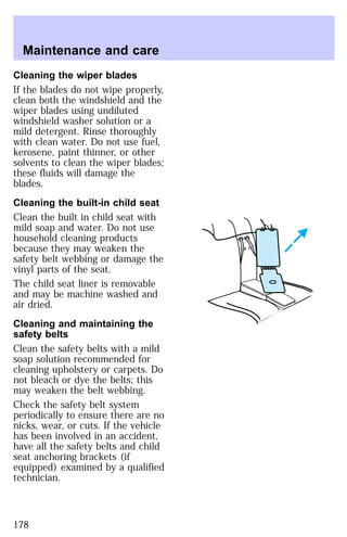 Maintenance and care 
Cleaning the wiper blades 
If the blades do not wipe properly, 
clean both the windshield and the 
wiper blades using undiluted 
windshield washer solution or a 
mild detergent. Rinse thoroughly 
with clean water. Do not use fuel, 
kerosene, paint thinner, or other 
solvents to clean the wiper blades; 
these fluids will damage the 
blades. 
Cleaning the built-in child seat 
Clean the built in child seat with 
mild soap and water. Do not use 
household cleaning products 
because they may weaken the 
safety belt webbing or damage the 
vinyl parts of the seat. 
The child seat liner is removable 
and may be machine washed and 
air dried. 
Cleaning and maintaining the 
safety belts 
Clean the safety belts with a mild 
soap solution recommended for 
cleaning upholstery or carpets. Do 
not bleach or dye the belts; this 
may weaken the belt webbing. 
Check the safety belt system 
periodically to ensure there are no 
nicks, wear, or cuts. If the vehicle 
has been involved in an accident, 
have all the safety belts and child 
seat anchoring brackets (if 
equipped) examined by a qualified 
technician. 
178 
 