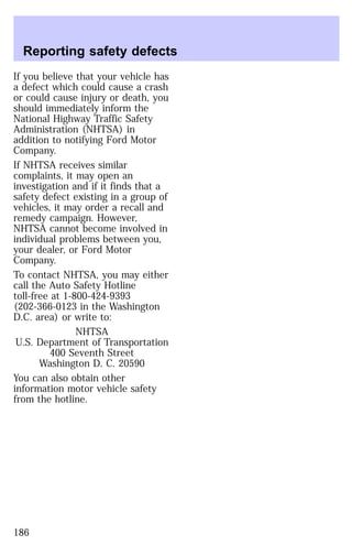 Reporting safety defects 
If you believe that your vehicle has 
a defect which could cause a crash 
or could cause injury or death, you 
should immediately inform the 
National Highway Traffic Safety 
Administration (NHTSA) in 
addition to notifying Ford Motor 
Company. 
If NHTSA receives similar 
complaints, it may open an 
investigation and if it finds that a 
safety defect existing in a group of 
vehicles, it may order a recall and 
remedy campaign. However, 
NHTSA cannot become involved in 
individual problems between you, 
your dealer, or Ford Motor 
Company. 
To contact NHTSA, you may either 
call the Auto Safety Hotline 
toll-free at 1-800-424-9393 
(202-366-0123 in the Washington 
D.C. area) or write to: 
NHTSA 
U.S. Department of Transportation 
400 Seventh Street 
Washington D. C. 20590 
You can also obtain other 
information motor vehicle safety 
from the hotline. 
186 
 