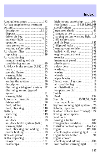 Aiming headlamps ....................173 
Air bag supplemental restraint 
system ..........................................62 
description ...........................62,63 
disposal ......................................63 
driver air bag ............................64 
indicator light ........................7,64 
operation ...................................63 
tone generator ..........................64 
wearing safety belts .................64 
Air cleaner filter .......................145 
replacing ..................................146 
Air conditioning 
manual heating and air 
conditioning system .................19 
Anti-lock brake system (ABS) ...93 
noise ..........................................93 
see also Brake ...........................93 
warning light .............................94 
Anti-theft system ........................45 
arming the system ....................50 
description ................................50 
disarming a triggered system ..52 
disarming an untriggered 
system .......................................51 
warning light ...............................9 
Automatic transaxle ...................96 
driving with ...............................96 
fluid, adding ............................141 
fluid, checking ........................140 
Battery .......................................142 
servicing ..................................143 
Brakes ..........................................93 
anti-lock .....................................93 
anti-lock brake system (ABS) 
warning light ...............................9 
fluid, checking and adding ....133 
power braking ...........................93 
Break-in period .............................2 
Bulbs, replacing ........................160 
halogen ....................................161 
headlamps ...............................162 
Index 
high-mount brakelamp ...........164 
rear lamps ..........164,165,167,168 
specifications ..........................172 
Cargo area shade ........................41 
Changing a tire .........................114 
Charging system warning light ....9 
Child safety seats 
and air bags ............................185 
Childproof locks ..........................33 
Cleaning your vehicle ...............175 
built-in child seat ...................178 
engine compartment ..............177 
exterior ....................................177 
instrument panel ....................177 
plastic parts ............................176 
safety belts ..............................178 
washing ....................................175 
waxing .....................................175 
wheels ......................................176 
wiper blades ............................178 
Climate control system ..............17 
air conditioning .........................19 
air distribution dial ...................19 
temperature dial .......................18 
Clutch 
fluid ..........................................134 
Controls ...................15,31,36,39,40 
steering column ........................25 
Daytime running light system ...26 
Defects, reporting .....................186 
Disabled vehicle (see Towing) 123 
Driving under special 
conditions 
towing a trailer .......................105 
Emergencies, roadside .............107 
Emission control system ...157,158 
Engine .................................129,182 
check engine warning light .......7 
Engine block heater ...................91 
Engine coolant 
checking and adding ..............136 
low coolant warning light ........10 
187 
 