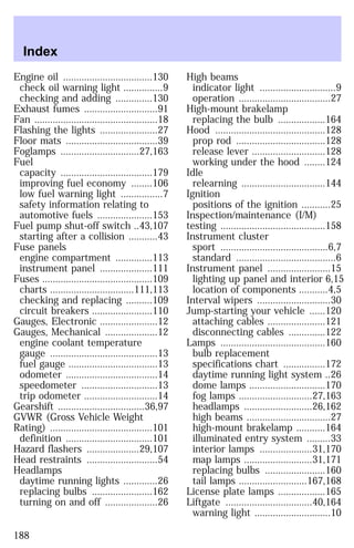 Engine oil ..................................130 
check oil warning light ...............9 
checking and adding ..............130 
Exhaust fumes ............................91 
Fan ...............................................18 
Flashing the lights ......................27 
Floor mats ...................................39 
Foglamps ..............................27,163 
Fuel 
capacity ...................................179 
improving fuel economy ........106 
low fuel warning light ................7 
safety information relating to 
automotive fuels .....................153 
Fuel pump shut-off switch ..43,107 
starting after a collision ...........43 
Fuse panels 
engine compartment ..............113 
instrument panel ....................111 
Fuses ..........................................109 
charts ................................111,113 
checking and replacing ..........109 
circuit breakers .......................110 
Gauges, Electronic ......................12 
Gauges, Mechanical ....................12 
engine coolant temperature 
gauge .........................................13 
fuel gauge ..................................13 
odometer ...................................14 
speedometer .............................13 
trip odometer ............................14 
Gearshift .................................36,97 
GVWR (Gross Vehicle Weight 
Rating) .......................................101 
definition .................................101 
Hazard flashers ....................29,107 
Head restraints ...........................54 
Headlamps 
daytime running lights .............26 
replacing bulbs .......................162 
turning on and off ....................26 
High beams 
indicator light .............................9 
operation ...................................27 
High-mount brakelamp 
replacing the bulb ..................164 
Hood ..........................................128 
prop rod ..................................128 
release lever ............................128 
working under the hood ........124 
Idle 
relearning ................................144 
Ignition 
positions of the ignition ...........25 
Inspection/maintenance (I/M) 
testing ........................................158 
Instrument cluster 
sport .........................................6,7 
standard ......................................6 
Instrument panel ........................15 
lighting up panel and interior 6,15 
location of components ...........4,5 
Interval wipers ............................30 
Jump-starting your vehicle ......120 
attaching cables ......................121 
disconnecting cables ..............122 
Lamps ........................................160 
bulb replacement 
specifications chart ................172 
daytime running light system ..26 
dome lamps .............................170 
fog lamps ............................27,163 
headlamps ..........................26,162 
high beams ................................27 
high-mount brakelamp ...........164 
illuminated entry system .........33 
interior lamps ....................31,170 
map lamps ..........................31,171 
replacing bulbs .......................160 
tail lamps ..........................167,168 
License plate lamps ..................165 
Liftgate .................................40,164 
warning light .............................10 
Index 
188 
 