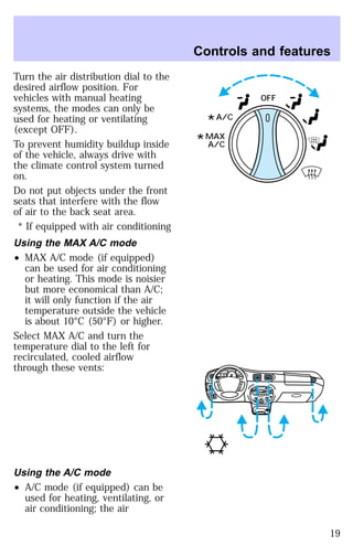 Turn the air distribution dial to the 
desired airflow position. For 
vehicles with manual heating 
systems, the modes can only be 
used for heating or ventilating 
(except OFF). 
To prevent humidity buildup inside 
of the vehicle, always drive with 
the climate control system turned 
on. 
Do not put objects under the front 
seats that interfere with the flow 
of air to the back seat area. 
* If equipped with air conditioning 
Using the MAX A/C mode 
² MAX A/C mode (if equipped) 
can be used for air conditioning 
or heating. This mode is noisier 
but more economical than A/C; 
it will only function if the air 
temperature outside the vehicle 
is about 10°C (50°F) or higher. 
Select MAX A/C and turn the 
temperature dial to the left for 
recirculated, cooled airflow 
through these vents: 
Using the A/C mode 
² A/C mode (if equipped) can be 
used for heating, ventilating, or 
air conditioning; the air 
Controls and features 
OFF 
*A/C 
*MAX
 
A/C 
HI 
SEEK
 
TUNE SCAN 
LO 
OFF 
*A/C 
*MAX
 
A/C 
TUNE
 
DISCS
 
EJ REW FF 
BASS TREB 
BAL 
FADE 
TAPE 
CD 
AM
 
FM 
– + 
1
 
SIDE 1-2 
2 
3 4 
5
 
COMP 
1
 
SIDE 1-2 
VOL–
 
PUSH ON 
MIRROR 
L 
R 
0 0 0 0 0 0 
0 0 0 
40 
30 
20 
50 60 70 
80 
90 
100 
110 20 
40 
60 
80 
100 
120 
140 
160 
180 
E F C H 
FUEL FILL 
1/2 2 
1 
3 
RPM x 10 0 
RESET 
SET 
ACC 
SET 
XXXX 
OF 
XXX 
19 
 
