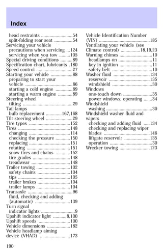 head restraints ..........................54 
split-folding rear seat ...............54 
Servicing your vehicle 
precautions when servicing ...124 
servicing when you tow .........105 
Special driving conditions ..........89 
Specification chart, lubricants .180 
Speed control ..............................27 
Starting your vehicle ..................88 
preparing to start your 
vehicle .......................................86 
starting a cold engine ..............89 
starting a warm engine ............89 
Steering wheel 
tilting .........................................29 
Tail lamps 
bulb replacement .............167,168 
Tilt steering wheel ......................29 
Tire types ..................................152 
Tires ...........................................148 
changing ..................................114 
checking the pressure ............150 
replacing ..................................151 
rotating ....................................151 
snow tires and chains ............152 
tire grades ...............................148 
treadwear ................................148 
Trailer towing ............................102 
safety chains ...........................104 
tips ...........................................105 
trailer brakes ...........................104 
trailer lamps ............................104 
Transaxle .....................................96 
fluid, checking and adding 
(automatic) .............................139 
Turn signal 
indicator lights ............................9 
Upshift indicator light ...........8,100 
Upshift speeds ..........................100 
Vehicle dimensions ...................182 
Vehicle headlamp aiming 
device (VHAD) .........................173 
Vehicle Identification Number 
(VIN) ..........................................185 
Ventilating your vehicle (see 
Climate control) ................18,19,23 
Warning chimes ...........................10 
headlamps on ............................11 
key in ignition ...........................11 
safety belt .................................10 
Washer fluid ..............................134 
reservoir ..................................135 
windshield .................................30 
Windows 
one-touch down ........................35 
power windows, operating .......34 
Windshield 
washing ......................................30 
Windshield washer fluid and 
wipers 
checking and adding fluid .....134 
checking and replacing wiper 
blades ......................................146 
liftgate reservoir .....................135 
operation ...................................30 
Wrecker towing .........................123 
Index 
190 
 