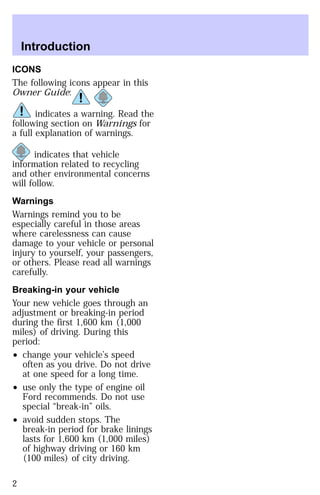 Introduction 
ICONS 
The following icons appear in this 
Owner Guide: 
indicates a warning. Read the 
following section on Warnings for 
a full explanation of warnings. 
indicates that vehicle 
information related to recycling 
and other environmental concerns 
will follow. 
Warnings 
Warnings remind you to be 
especially careful in those areas 
where carelessness can cause 
damage to your vehicle or personal 
injury to yourself, your passengers, 
or others. Please read all warnings 
carefully. 
Breaking-in your vehicle 
Your new vehicle goes through an 
adjustment or breaking-in period 
during the first 1,600 km (1,000 
miles) of driving. During this 
period: 
² change your vehicle’s speed 
often as you drive. Do not drive 
at one speed for a long time. 
² use only the type of engine oil 
Ford recommends. Do not use 
special “break-in” oils. 
² avoid sudden stops. The 
break-in period for brake linings 
lasts for 1,600 km (1,000 miles) 
of highway driving or 160 km 
(100 miles) of city driving. 
2 
 