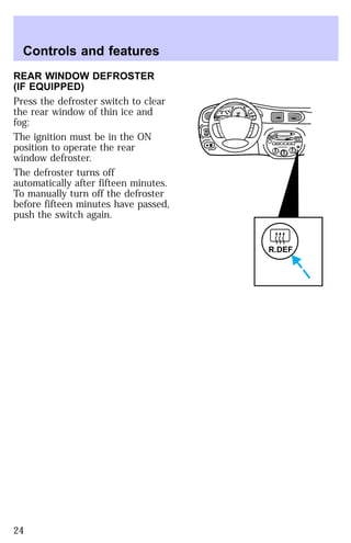REAR WINDOW DEFROSTER 
(IF EQUIPPED) 
Press the defroster switch to clear 
the rear window of thin ice and 
fog: 
The ignition must be in the ON 
position to operate the rear 
window defroster. 
The defroster turns off 
automatically after fifteen minutes. 
To manually turn off the defroster 
before fifteen minutes have passed, 
push the switch again. 
EJ REW FF 
HI 
SEEK
 
TUNE SCAN 
LO 
OFF 
*A/C 
*MAX
 
A/C 
TUNE
 
DISCS
 
R.DEF 
BASS TREB 
BAL 
FADE 
TAPE 
CD 
AM
 
FM 
– + 
1
 
SIDE 1-2 
2 
3 4 
5
 
COMP 
1
 
SIDE 1-2 
VOL–
 
PUSH ON 
MIRROR 
L 
R 
0 0 0 0 0 0 
0 0 0 
40 
30 
20 
50 60 70 
80 
90 
100 
110 20 
40 
60 
80 
100 
120 
140 
160 
180 
E F C H 
FUEL FILL 
1/2 2 
1 
3 
RPM x 1000 
MIST 
OFF 
OFF2 
RESET 
SET 
ACC 
SET 
XXXX 
XXX 
INT 
1 
Controls and features 
24 
 