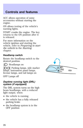ACC allows operation of some 
accessories without starting the 
engine. 
ON allows testing of the vehicle’s 
warning lights. 
START cranks the engine. The key 
returns to the ON position after it 
is released. 
For more information on the 
vehicle ignition and starting the 
vehicle, refer to Preparing to start 
the vehicle in the Starting 
chapter. 
Headlamp switch 
Rotate the headlamp switch to the 
desired position. 
Headlamps on 
Parking lamps, side marker 
lamps, instrument panel lamps, 
license lamps, and tail lamps on 
OFF Lamps off 
Daytime running light (DRL) 
system (if equipped) 
The DRL system turns on the high 
beam headlamps, with a reduced 
light output, when: 
² the vehicle is running 
² the vehicle has a fully released 
parking brake 
² the headlamp system is in the 
OFF position 
OFF 
Controls and features 
26 
 