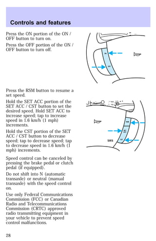 Press the ON portion of the ON / 
OFF button to turn on. 
Press the OFF portion of the ON / 
OFF button to turn off. 
Press the RSM button to resume a 
set speed. 
Hold the SET ACC portion of the 
SET ACC / CST button to set the 
desired speed. Hold SET ACC to 
increase speed; tap to increase 
speed in 1.6 km/h (1 mph) 
increments. 
Hold the CST portion of the SET 
ACC / CST button to decrease 
speed; tap to decrease speed; tap 
to decrease speed in 1.6 km/h (1 
mph) increments. 
Speed control can be canceled by 
pressing the brake pedal or clutch 
pedal (if equipped). 
Do not shift into N (automatic 
transaxle) or neutral (manual 
transaxle) with the speed control 
on. 
Use only Federal Communications 
Commission (FCC) or Canadian 
Radio and Telecommunications 
Commission (CRTC) approved 
radio transmitting equipment in 
your vehicle to prevent speed 
control malfunctions. 
0 
20 
OFF 
ON 
20 
100 
110 20 
40 
160 
180 
RSM 
SET 
ACC 
CST SRS 
Controls and features 
28 
 