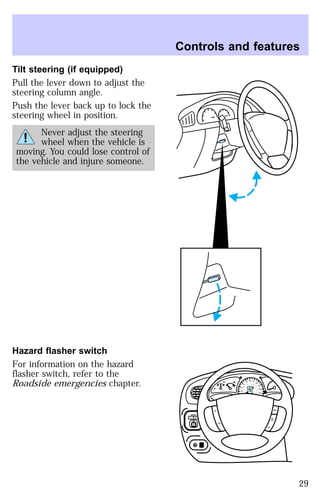 Tilt steering (if equipped) 
Pull the lever down to adjust the 
steering column angle. 
Push the lever back up to lock the 
steering wheel in position. 
Never adjust the steering 
wheel when the vehicle is 
moving. You could lose control of 
the vehicle and injure someone. 
Hazard flasher switch 
For information on the hazard 
flasher switch, refer to the 
Roadside emergencies chapter. 
Controls and features 
MIRROR 
R 
0 0 0 0 0 0 
0 0 0 0 
40 
30 
20 
50 60 70 
80 
90 
100 
110 20 
40 
60 
80 
100 
120 
140 
160 
180 
200 
E F C H 
FUEL FILL 
1/2 2 
1 
3 
RPM x 1000 
RSM 
SET 
ACC 
CST 
OFF 
ON 
L 
29 
 