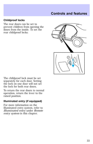 Childproof locks 
The rear doors can be set to 
prevent children from opening the 
doors from the inside. To set the 
rear childproof locks: 
The childproof lock must be set 
separately for each door. Setting 
the lock on one door will not set 
the lock for both rear doors. 
To return the rear doors to normal 
operation, return the lever to the 
raised position. 
Illuminated entry (if equipped) 
For more information on the 
illuminated entry system, refer to 
Illuminated entry under Remote 
entry system in this chapter. 
Controls and features 
33 
 