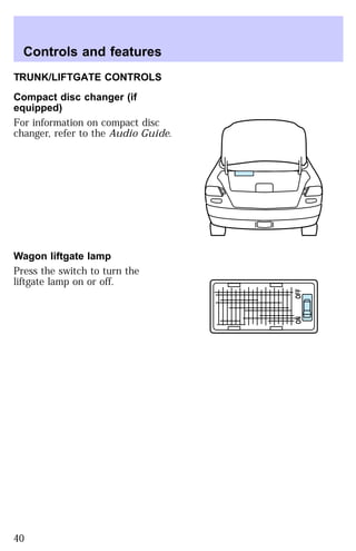 TRUNK/LIFTGATE CONTROLS 
Compact disc changer (if 
equipped) 
For information on compact disc 
changer, refer to the Audio Guide. 
Wagon liftgate lamp 
Press the switch to turn the 
liftgate lamp on or off. 
ON OFF 
Controls and features 
40 
 