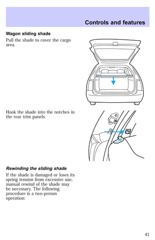 Wagon sliding shade 
Pull the shade to cover the cargo 
area. 
Hook the shade into the notches in 
the rear trim panels. 
Rewinding the sliding shade 
If the shade is damaged or loses its 
spring tension from excessive use, 
manual rewind of the shade may 
be necessary. The following 
procedure is a two-person 
operation: 
Controls and features 
41 
 