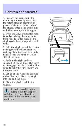 Controls and features 
1. Remove the shade from the 
mounting brackets by detaching 
the safety clip and pressure fit 
plastic knobs from either side of 
the shade. Extend the shade fully 
with the smooth grain facing you. 
2. Wrap the vinyl around the tube 
twice by twisting the tube away 
from you. Tuck the edges of the 
vinyl inside the end cap with each 
wrap. 
3. Fold the vinyl toward the center, 
making sure the edges clear the 
end cap slots. Use tape or a rubber 
band to hold the vinyl on the left 
side of the tube. 
4. Push in the right end cap 
(marked R) about 6 mm (1/4 inch) 
to disengage the clutch and hold in 
while turning the tube toward you 
fourteen times. 
5. Let go of the right end cap and 
unfold the vinyl. Place the vinyl 
into the end cap slots. 
6. Place the shade back in the 
vehicle. 
To avoid possible injury 
during a sudden stop or 
collision, the cover should be 
attached to the brackets when 
not in use. 
42 
 