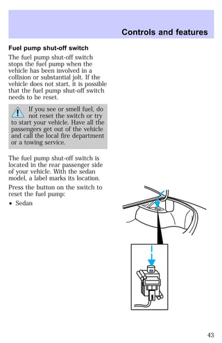 Fuel pump shut-off switch 
The fuel pump shut-off switch 
stops the fuel pump when the 
vehicle has been involved in a 
collision or substantial jolt. If the 
vehicle does not start, it is possible 
that the fuel pump shut-off switch 
needs to be reset. 
If you see or smell fuel, do 
not reset the switch or try 
to start your vehicle. Have all the 
passengers get out of the vehicle 
and call the local fire department 
or a towing service. 
The fuel pump shut-off switch is 
located in the rear passenger side 
of your vehicle. With the sedan 
model, a label marks its location. 
Press the button on the switch to 
reset the fuel pump: 
² Sedan 
Controls and features 
43 
 
