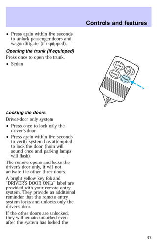 ² Press again within five seconds 
to unlock passenger doors and 
wagon liftgate (if equipped). 
Opening the trunk (if equipped) 
Press once to open the trunk. 
² Sedan 
Locking the doors 
Driver-door only system 
² Press once to lock only the 
driver’s door. 
² Press again within five seconds 
to verify system has attempted 
to lock the door (horn will 
sound once and parking lamps 
will flash). 
The remote opens and locks the 
driver’s door only, it will not 
activate the other three doors. 
A bright yellow key fob and 
‘‘DRIVER’S DOOR ONLY’’ label are 
provided with your remote entry 
system. They provide an additional 
reminder that the remote entry 
system locks and unlocks only the 
driver’s door. 
If the other doors are unlocked, 
they will remain unlocked even 
after the system has locked the 
Controls and features 
UN 
LOCK LOCK 
TRUNK PANIC 
47 
 