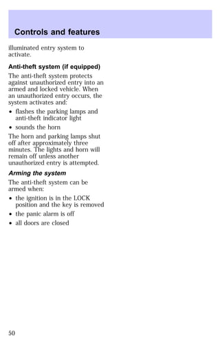 Controls and features 
illuminated entry system to 
activate. 
Anti-theft system (if equipped) 
The anti-theft system protects 
against unauthorized entry into an 
armed and locked vehicle. When 
an unauthorized entry occurs, the 
system activates and: 
² flashes the parking lamps and 
anti-theft indicator light 
² sounds the horn 
The horn and parking lamps shut 
off after approximately three 
minutes. The lights and horn will 
remain off unless another 
unauthorized entry is attempted. 
Arming the system 
The anti-theft system can be 
armed when: 
² the ignition is in the LOCK 
position and the key is removed 
² the panic alarm is off 
² all doors are closed 
50 
 