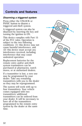 Disarming a triggered system 
Press either the UNLOCK or 
PANIC button to disarm a 
triggered anti-theft system. 
A triggered system can also be 
disarmed by inserting the key and 
turning the ignition to ON. 
This device complies with Part 15 
of the FCC rules. Operation is 
subject to the two following 
conditions: (1) this device may not 
cause harmful interference, and 
(2) this device must accept any 
interference received, including 
interference that may cause 
undesired operation. 
Replacement batteries for the 
remote entry and/or anti-theft 
system transmitters can be 
purchased at pharmacies, watch 
stores, or at authorized dealers. 
If a transmitter is lost, a new one 
may be programmed by your 
dealer. Take any remaining 
transmitters with you to the dealer 
so they may be reprogrammed. 
The system will work with up to 
four transmitters. Your vehicle 
comes equipped with two 
transmitters; additional 
transmitters can be ordered from 
your dealer. It will be necessary to 
have all of the transmitters 
programmed to the remote entry 
system by the dealer at the same 
time. 
UN 
LOCK LOCK 
TRUNK PANIC 
UN 
LOCK LOCK 
PANIC 
Controls and features 
52 
 