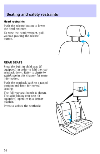 Seating and safety restraints 
Head restraints 
Push the release button to lower 
the head restraint 
To raise the head restraint, pull 
without pushing the release 
button. 
REAR SEATS 
Stow the built-in child seat (if 
equipped) in order to fold the rear 
seatback down. Refer to Built-in 
child seat in this chapter for more 
information. 
Push the seatback back to a raised 
position and latch for normal 
seating. 
The full rear seat bench is shown. 
The split-folding rear seat (if 
equipped) operates in a similar 
manner. 
Press to unlock the seatback: 
54 
 