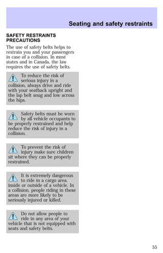 Seating and safety restraints 
SAFETY RESTRAINTS 
PRECAUTIONS 
The use of safety belts helps to 
restrain you and your passengers 
in case of a collision. In most 
states and in Canada, the law 
requires the use of safety belts. 
To reduce the risk of 
serious injury in a 
collision, always drive and ride 
with your seatback upright and 
the lap belt snug and low across 
the hips. 
Safety belts must be worn 
by all vehicle occupants to 
be properly restrained and help 
reduce the risk of injury in a 
collision. 
To prevent the risk of 
injury make sure children 
sit where they can be properly 
restrained. 
It is extremely dangerous 
to ride in a cargo area, 
inside or outside of a vehicle. In 
a collision, people riding in these 
areas are more likely to be 
seriously injured or killed. 
Do not allow people to 
ride in any area of your 
vehicle that is not equipped with 
seats and safety belts. 
55 
 
