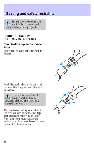 Seating and safety restraints 
Be sure everyone in your 
vehicle is in a seat and 
using a safety belt properly. 
USING THE SAFETY 
RESTRAINTS PROPERLY 
Combination lap and shoulder 
belts 
Insert the tongue into the slot to 
fasten. 
Push the red release button and 
remove the tongue from the slot to 
unfasten. 
The lap belts should fit 
snugly and as low as 
possible around the hips, not 
around the waist. 
The outboard safety restraints in 
the vehicle are combination lap 
and shoulder safety belts. The 
front and rear seat passenger 
outboard safety belts have the two 
types of locking modes. 
56 
 