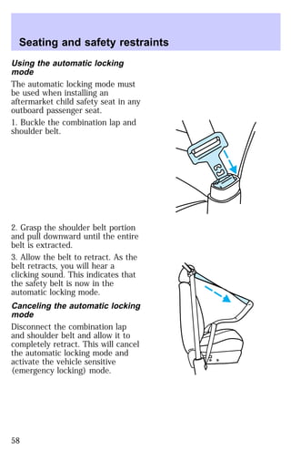 Seating and safety restraints 
Using the automatic locking 
mode 
The automatic locking mode must 
be used when installing an 
aftermarket child safety seat in any 
outboard passenger seat. 
1. Buckle the combination lap and 
shoulder belt. 
2. Grasp the shoulder belt portion 
and pull downward until the entire 
belt is extracted. 
3. Allow the belt to retract. As the 
belt retracts, you will hear a 
clicking sound. This indicates that 
the safety belt is now in the 
automatic locking mode. 
Canceling the automatic locking 
mode 
Disconnect the combination lap 
and shoulder belt and allow it to 
completely retract. This will cancel 
the automatic locking mode and 
activate the vehicle sensitive 
(emergency locking) mode. 
58 
 