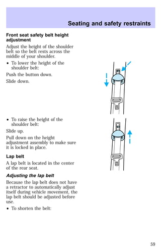 Seating and safety restraints 
Front seat safety belt height 
adjustment 
Adjust the height of the shoulder 
belt so the belt rests across the 
middle of your shoulder. 
² To lower the height of the 
shoulder belt: 
Push the button down. 
Slide down. 
² To raise the height of the 
shoulder belt: 
Slide up. 
Pull down on the height 
adjustment assembly to make sure 
it is locked in place. 
Lap belt 
A lap belt is located in the center 
of the rear seat. 
Adjusting the lap belt 
Because the lap belt does not have 
a retractor to automatically adjust 
itself during vehicle movement, the 
lap belt should be adjusted before 
use. 
² To shorten the belt: 
59 
 