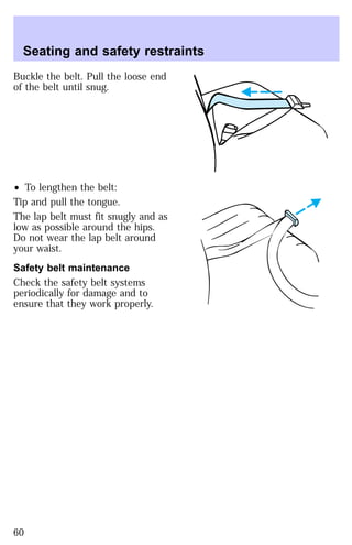 Seating and safety restraints 
Buckle the belt. Pull the loose end 
of the belt until snug. 
² To lengthen the belt: 
Tip and pull the tongue. 
The lap belt must fit snugly and as 
low as possible around the hips. 
Do not wear the lap belt around 
your waist. 
Safety belt maintenance 
Check the safety belt systems 
periodically for damage and to 
ensure that they work properly. 
60 
 