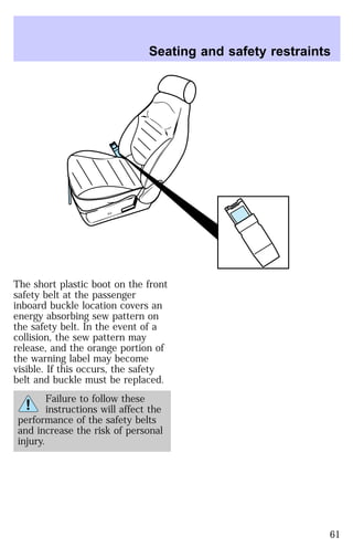 Seating and safety restraints 
The short plastic boot on the front 
safety belt at the passenger 
inboard buckle location covers an 
energy absorbing sew pattern on 
the safety belt. In the event of a 
collision, the sew pattern may 
release, and the orange portion of 
the warning label may become 
visible. If this occurs, the safety 
belt and buckle must be replaced. 
Failure to follow these 
instructions will affect the 
performance of the safety belts 
and increase the risk of personal 
injury. 
61 
 
