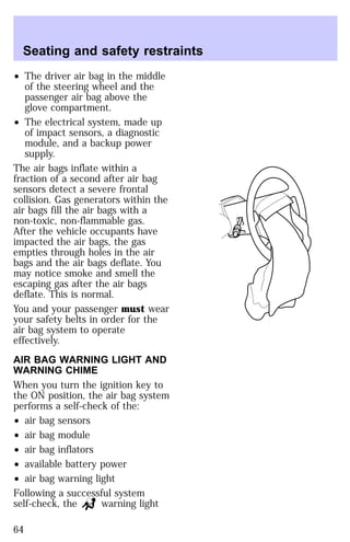 Seating and safety restraints 
² The driver air bag in the middle 
of the steering wheel and the 
passenger air bag above the 
glove compartment. 
² The electrical system, made up 
of impact sensors, a diagnostic 
module, and a backup power 
supply. 
The air bags inflate within a 
fraction of a second after air bag 
sensors detect a severe frontal 
collision. Gas generators within the 
air bags fill the air bags with a 
non-toxic, non-flammable gas. 
After the vehicle occupants have 
impacted the air bags, the gas 
empties through holes in the air 
bags and the air bags deflate. You 
may notice smoke and smell the 
escaping gas after the air bags 
deflate. This is normal. 
You and your passenger must wear 
your safety belts in order for the 
air bag system to operate 
effectively. 
AIR BAG WARNING LIGHT AND 
WARNING CHIME 
When you turn the ignition key to 
the ON position, the air bag system 
performs a self-check of the: 
² air bag sensors 
² air bag module 
² air bag inflators 
² available battery power 
² air bag warning light 
Following a successful system 
self-check, the warning light 
64 
 