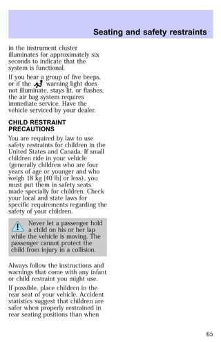 Seating and safety restraints 
in the instrument cluster 
illuminates for approximately six 
seconds to indicate that the 
system is functional. 
If you hear a group of five beeps, 
or if the warning light does 
not illuminate, stays lit, or flashes, 
the air bag system requires 
immediate service. Have the 
vehicle serviced by your dealer. 
CHILD RESTRAINT 
PRECAUTIONS 
You are required by law to use 
safety restraints for children in the 
United States and Canada. If small 
children ride in your vehicle 
(generally children who are four 
years of age or younger and who 
weigh 18 kg [40 lb] or less), you 
must put them in safety seats 
made specially for children. Check 
your local and state laws for 
specific requirements regarding the 
safety of your children. 
Never let a passenger hold 
a child on his or her lap 
while the vehicle is moving. The 
passenger cannot protect the 
child from injury in a collision. 
Always follow the instructions and 
warnings that come with any infant 
or child restraint you might use. 
If possible, place children in the 
rear seat of your vehicle. Accident 
statistics suggest that children are 
safer when properly restrained in 
rear seating positions than when 
65 
 