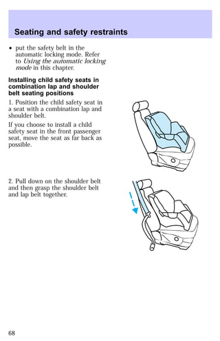 Seating and safety restraints 
² put the safety belt in the 
automatic locking mode. Refer 
to Using the automatic locking 
mode in this chapter. 
Installing child safety seats in 
combination lap and shoulder 
belt seating positions 
1. Position the child safety seat in 
a seat with a combination lap and 
shoulder belt. 
If you choose to install a child 
safety seat in the front passenger 
seat, move the seat as far back as 
possible. 
2. Pull down on the shoulder belt 
and then grasp the shoulder belt 
and lap belt together. 
68 
 