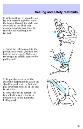 Seating and safety restraints 
3. While holding the shoulder and 
lap belt portions together, route 
the tongue through the child seat 
according to the child seat 
manufacturer’s instructions. Be 
sure the belt webbing is not 
twisted. 
4. Insert the belt tongue into the 
proper buckle until you hear and 
feel the latch engage. Make sure 
the tongue is latched securely by 
pulling on it. 
5. To put the retractor in the 
automatic locking mode, grasp the 
shoulder portion of the belt and 
pull downward until all of the belt 
is extracted. 
6. Allow the belt to retract. The 
belt will click as it retracts to 
indicate it is in the automatic 
locking mode. 
69 
 