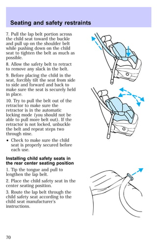 Seating and safety restraints 
7. Pull the lap belt portion across 
the child seat toward the buckle 
and pull up on the shoulder belt 
while pushing down on the child 
seat to tighten the belt as much as 
possible. 
8. Allow the safety belt to retract 
to remove any slack in the belt. 
9. Before placing the child in the 
seat, forcibly tilt the seat from side 
to side and forward and back to 
make sure the seat is securely held 
in place. 
10. Try to pull the belt out of the 
retractor to make sure the 
retractor is in the automatic 
locking mode (you should not be 
able to pull more belt out). If the 
retractor is not locked, unbuckle 
the belt and repeat steps two 
through nine. 
² Check to make sure the child 
seat is properly secured before 
each use. 
Installing child safety seats in 
the rear center seating position 
1. Tip the tongue and pull to 
lengthen the lap belt. 
2. Place the child safety seat in the 
center seating position. 
3. Route the lap belt through the 
child safety seat according to the 
child seat manufacturer’s 
instructions. 
70 
 