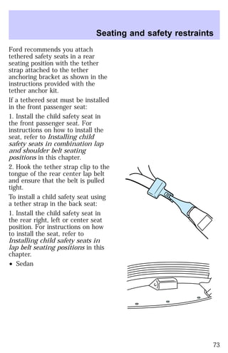 Seating and safety restraints 
Ford recommends you attach 
tethered safety seats in a rear 
seating position with the tether 
strap attached to the tether 
anchoring bracket as shown in the 
instructions provided with the 
tether anchor kit. 
If a tethered seat must be installed 
in the front passenger seat: 
1. Install the child safety seat in 
the front passenger seat. For 
instructions on how to install the 
seat, refer to Installing child 
safety seats in combination lap 
and shoulder belt seating 
positions in this chapter. 
2. Hook the tether strap clip to the 
tongue of the rear center lap belt 
and ensure that the belt is pulled 
tight. 
To install a child safety seat using 
a tether strap in the back seat: 
1. Install the child safety seat in 
the rear right, left or center seat 
position. For instructions on how 
to install the seat, refer to 
Installing child safety seats in 
lap belt seating positions in this 
chapter. 
² Sedan 
73 
 