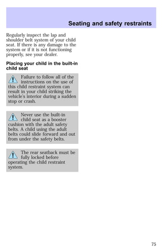 Regularly inspect the lap and 
shoulder belt system of your child 
seat. If there is any damage to the 
system or if it is not functioning 
properly, see your dealer. 
Placing your child in the built-in 
child seat 
Failure to follow all of the 
instructions on the use of 
this child restraint system can 
result in your child striking the 
vehicle’s interior during a sudden 
stop or crash. 
Never use the built-in 
child seat as a booster 
cushion with the adult safety 
belts. A child using the adult 
belts could slide forward and out 
from under the safety belts. 
The rear seatback must be 
fully locked before 
operating the child restraint 
system. 
Seating and safety restraints 
75 
 